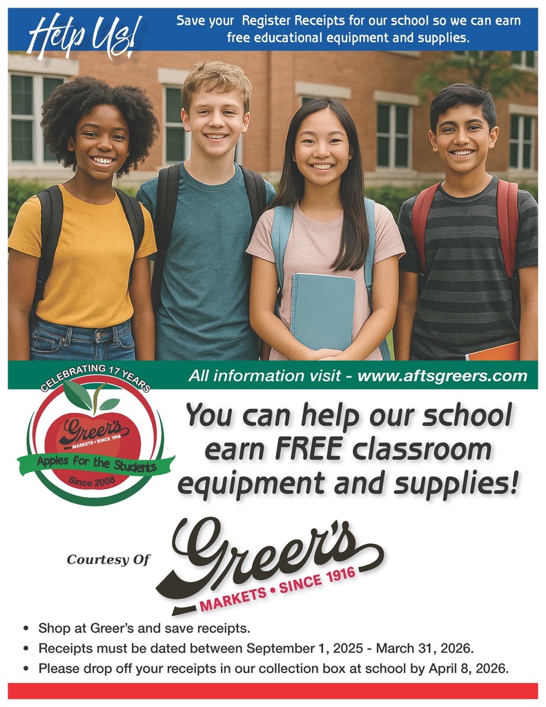 Help Us! Save your Register Receipts for our school so we can earn free educational equipment and supplies. A A R R S S E E Y Y 7 7 1 1 G GN N I I T T A A R R All information visit - www.aftsgreers.com B B E E L L E E You can help our school earn FREE classroom equipment and supplies! C C Courtesy Of • Shop at Greer’s and save receipts. • Receipts must be dated between September 1, 2025 - March 31, 2026. • Please drop off your receipts in our collection box at school by April 8, 2026.