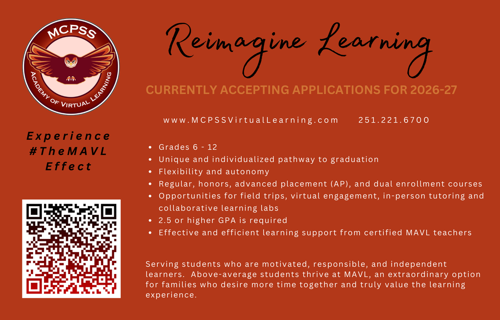 CURRENTLY ACCEPTING APPLICATIONS FOR 2026-27 www.MCPSSVirtualLearning.com 251.221.6700 • Grades 6 - 12 • Unique and individualized pathway to graduation • Flexibility and autonomy • Regular, honors, advanced placement (AP), and dual enrollment courses • Opportunities for field trips, virtual engagement, in-person tutoring and collaborative learning labs • 2.5 or higher GPA is required • Effective and efficient learning support from certified MAVL teachers Serving students who are motivated, responsible, and independent learners. Above-average students thrive at MAVL, an extraordinary option for families who desire more time together and truly value the learning