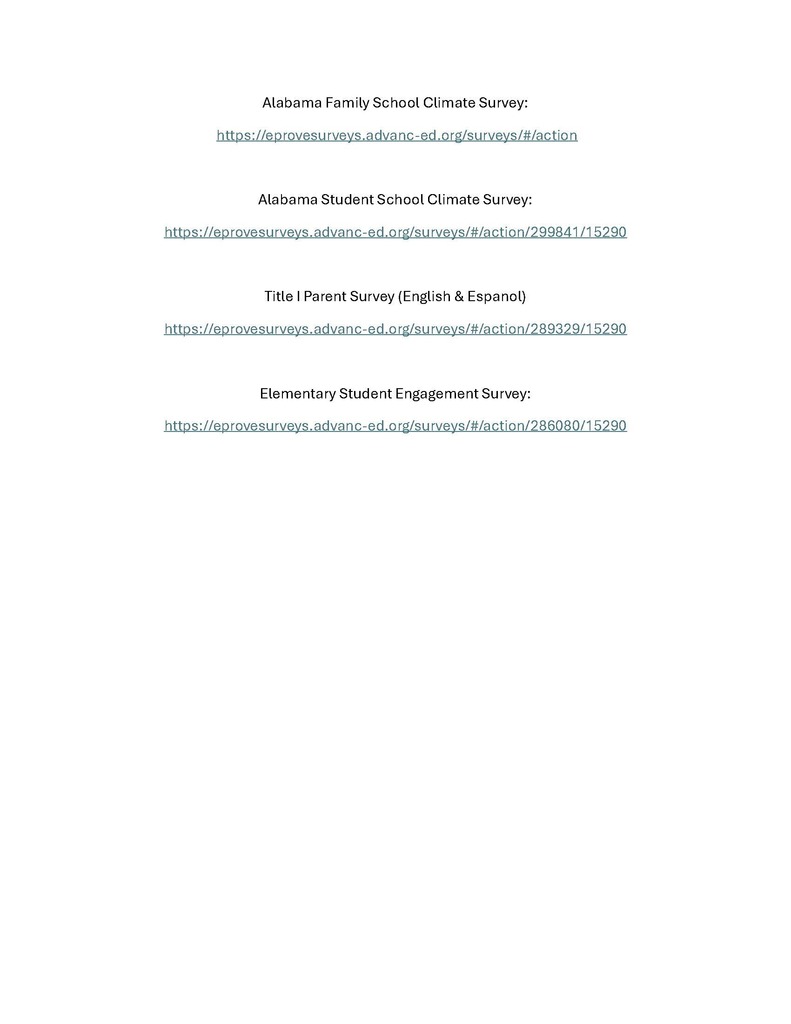 A list of surveys that must be completed. They are Alabama Family School Climate Survey: https://eprovesurveys.advanc-ed.org/surveys/#/action Alabama Student School Climate Survey: https://eprovesurveys.advanc-ed.org/surveys/#/action/299841/15290 Title I Parent Survey (English & Espanol): https://eprovesurveys.advanc-ed.org/surveys/#/action/289329/15290 Elementary Student Engagement Survey: https://eprovesurveys.advanc-ed.org/surveys/#/action/286080/15290