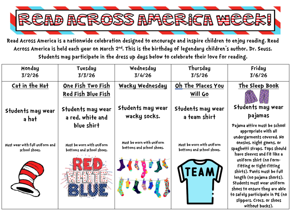 This image is a school flyer announcing Read Across America Week celebrations.  📚 Dress-Up Schedule Monday (3/2/26) — Cat in the Hat  Students may wear a hat.  Must be worn with full uniform and school shoes.  Illustration: the famous red-and-white striped hat.  Tuesday (3/3/26) — One Fish Two Fish Red Fish Blue Fish  Students may wear a red, white, and blue shirt.  Must be worn with uniform bottoms and school shoes.  Graphic: “RED WHITE BLUE” in patriotic colors.  Wednesday (3/4/26) — Wacky Wednesday  Students may wear wacky socks.  Must be worn with uniform bottoms and school shoes.  Illustration: colorful mismatched socks.  Thursday (3/5/26) — Oh, The Places You’ll Go  Students may wear a team shirt.  Must be worn with uniform bottoms and school shoes.  Illustration: light blue shirt labeled “TEAM”.  Friday (3/6/26) — The Sleep Book  Students may wear pajamas.  Pajamas must be school appropriate:  Undergarments covered  No onesies, nightgowns, spaghetti straps  Tops must have sleeves  Pants must be full length (no pajama shorts)  Must wear uniform shoes (no slippers, Crocs, or backless shoes).  Illustration: purple pajama set.