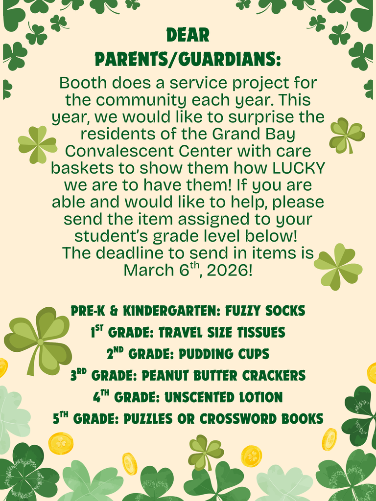 Booth does a service project for the community each year. This year, we would like to surprise the residents of the Grand Bay Convalescent Center with care baskets to show them how LUCKY we are to have them! If you are able and would like to help, please send the item assigned to your student’s grade level below!  The deadline to send in items is March 6th, 2026!  Pre-K & Kindergarten: Fuzzy socks 1st Grade: Travel size tissues 2nd Grade: Pudding cups 3rd Grade: Peanut butter crackers 4th Grade: Unscented lotion 5th Grade: Puzzles or crossword books