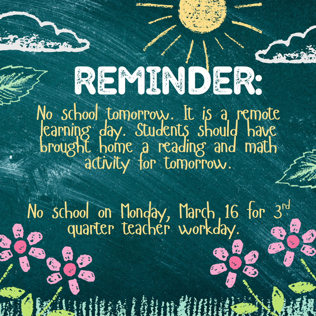 No school tomorrow. It is a remote learning day. Students should have brought home a reading and math activity for tomorrow.   No school on Monday, March 16 for 3rd quarter teacher workday. 