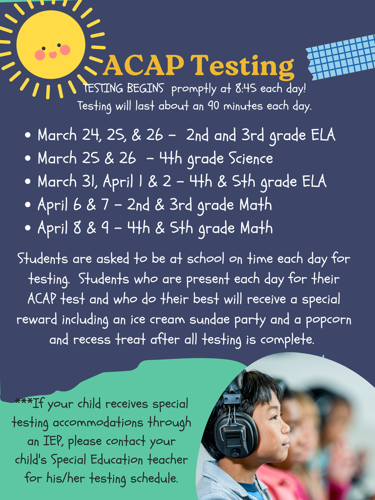 March 24, 25, & 26 -  2nd and 3rd grade ELA  March 25 & 26  - 4th grade Science March 31, April 1 & 2 - 4th & 5th grade ELA April 6 & 7 - 2nd & 3rd grade Math April 8 & 9 - 4th & 5th grade MathStudents are asked to be at school on time each day for testing.  Students who are present each day for their ACAP test and who do their best will receive a special reward including an ice cream sundae party and a popcorn and recess treat after all testing is complete. 