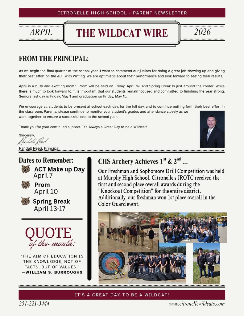 This image is a one-page school newsletter with a clean, formal layout in maroon, black, and cream colors.  Header: At the top, a maroon banner reads “Citronelle High School – Parent Newsletter.” Below it, centered in a decorative frame, is the title “The Wildcat Wire.” On either side of the title, the month and year are shown: April 2026.  Main Section – From the Principal: The upper half of the page contains a message titled “From the Principal.” The text discusses:  The start of the final quarter of the school year Praise for juniors taking the ACT with Writing Upcoming events like prom (April 10) and spring break Encouragement for students to stay focused and attend school regularly A reminder for parents to monitor grades and attendance  At the end is a closing message of appreciation, followed by the principal’s name: Randall Reed. To the right of this section is a small portrait photo of a man in a suit (presumably the principal), smiling.  Left Column – Dates to Remember: A sidebar lists important upcoming dates with small wildcat icons:  ACT Make-up Day – April 7 Prom – April 10 Spring Break – April 13–17  Below this is a “Quote of the Month” section that reads: “The aim of education is the knowledge, not of facts, but of values.” – William S. Burroughs  Right Column – Student Achievement: A section titled “CHS Archery Achieves 1st & 2nd…” highlights student success:  JROTC students placed first and second overall in a district “Knockout Competition” A freshman won first place in the Color Guard event  Below the text are several photos showing:  Students lined up indoors for archery practice A group of students posing together outdoors Close-up images of archery targets with arrows Students standing with equipment cases Two students posing with medals  Footer: At the bottom, a maroon banner reads: “It’s a great day to be a Wildcat!”  Below that:  A phone number: 251-221-3444 A website: www.citronellewildcats.com