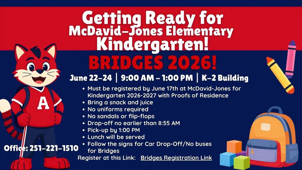McDavid-Jones Elementary Bridges 2026! June 22-24 | 9:00 AM - 1:00 PM | K-2 Building Must be registered by June 17th at McDavid-Jones for Kindergarten 2026-2027 with Proofs of Residence Bring a snack and juice No uniforms required No sandals or flip-flops Drop-off no earlier than 8:55 AM Pick-up by 1:00 PM Lunch will be served Follow the signs for Car Drop-Off/No buses for Bridges Register at this Link: Bridges Registration Link Office: 251-221-1510