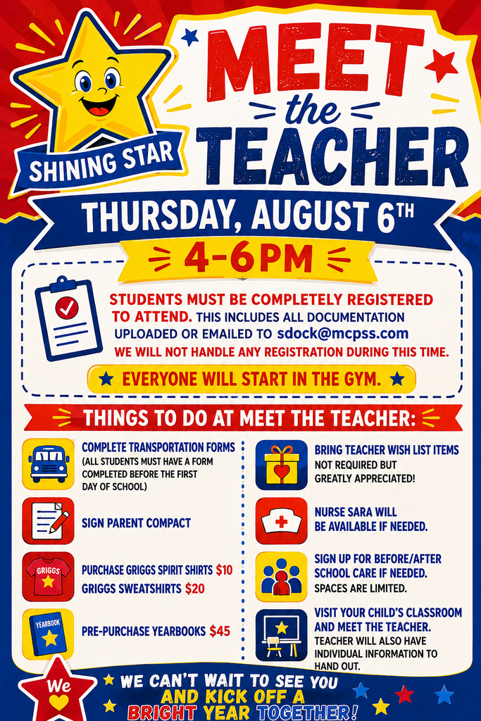 Meet the Teacher Thursday, August 6th from 4-6pm Student must be completely registered to attend. This includes all documentation uploaded or emailed to sdock@mcpss.com We will not handle any registration during this time. Everyone will start in the gym. Things to do at Meet the Teacher: *Complete transportation forms. All students must have a transportation form completed before the first day of school. *Sign parent compacts. *Purchase Griggs spirit shirts $10 Griggs sweatshirts $20. *Pre-purchase yearbooks $45. *Bring teacher wish lists items. Not required, but greatly appreciated. *Nurse Sara will be available if needed. *Sign up for Before/After school care if needed. Space are limited. *Visit your child's classroom and meet the teacher. Teacher will also have individual information to hand out. We can't wait to see you and kick off a BRIGHT year together!