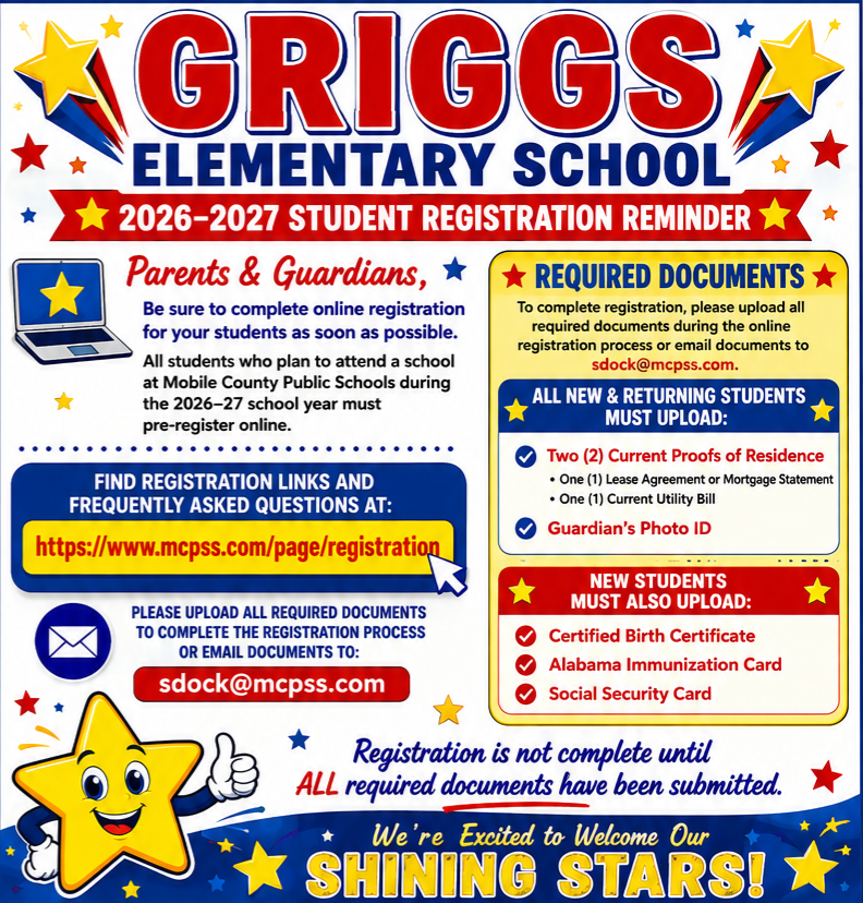 🌟 GRIGGS ELEMENTARY SCHOOL 🌟 ⭐ 2026–2027 STUDENT REGISTRATION REMINDER ⭐ 📢 Parents & Guardians Please complete your student's online registration as soon as possible! All students planning to attend Mobile County Public Schools during the 2026–2027 school year must be pre-registered online. 💻 Register Online: Visit: www.mcpss.com/page/registration Find registration links and answers to frequently asked questions. 📋 REQUIRED DOCUMENTS To complete registration, please upload all required documents during the online registration process. If needed, documents may also be emailed to: 📧 sdock@mcpss.com Mrs. Dock will be back in the school office on July 21st. ⭐ ALL NEW & RETURNING STUDENTS MUST UPLOAD: ✅ Two (2) Current Proofs of Residence One (1) Lease Agreement or Mortgage Statement One (1) Current Utility Bill ✅ Guardian's Photo ID ⭐ NEW STUDENTS MUST ALSO UPLOAD: ✅ Certified Birth Certificate ✅ Alabama Immunization Card ✅ Social Security Card 🚨 Registration is not complete until ALL required documents have been submitted. 🌟 We're Excited to Welcome Our Shining Stars! 🌟