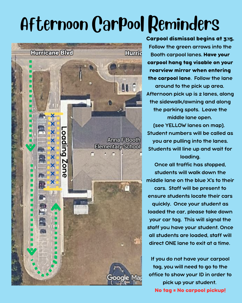 Carpool dismissal begins at 3:15. Follow the green arrows into the Booth carpool lanes. Have your carpool hang tag visable on your rearview mirror when entering the carpool lane.  Follow the lane around to the pick up area.  Afternoon pick up is 2 lanes, along the sidewalk/awning and along the parking spots.  Leave the middle lane open.  (see YELLOW lanes on map).   Student numbers will be called as you are pulling into the lanes.  Students will line up and wait for loading. Once all traffic has stopped, students will walk down the middle lane on the blue X’s to their cars.  Staff will be present to ensure students locate their cars quickly.  Once your student as loaded the car, please take down your car tag.  This will signal the staff you have your student. Once all students are loaded, staff will direct ONE lane to exit at a time.   If you do not have your carpool tag, you will need to go to the office to show your ID in order to pick up your student.   No tag = No carpool pickup! 