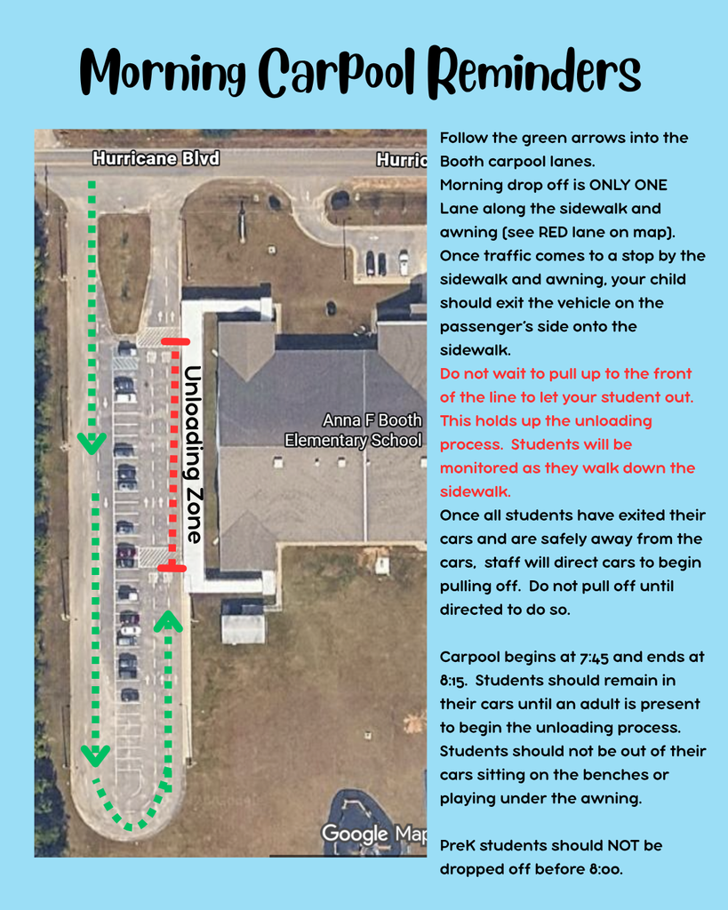 Follow the green arrows into the Booth carpool lanes.   Morning drop off is ONLY ONE Lane along the sidewalk and awning (see RED lane on map).   Once traffic comes to a stop by the sidewalk and awning, your child should exit the vehicle on the passenger’s side onto the sidewalk.  Do not wait to pull up to the front of the line to let your student out. This holds up the unloading process.  Students will be monitored as they walk down the sidewalk.   Once all students have exited their cars and are safely away from the cars,  staff will direct cars to begin pulling off.  Do not pull off until directed to do so.    Carpool begins at 7:45 and ends at 8:15.  Students should remain in their cars until an adult is present to begin the unloading process.  Students should not be out of their cars sitting on the benches or playing under the awning.    PreK students should NOT be dropped off before 8:00.  