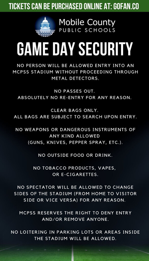 TICKETS CAN BE PURCHASED ONLINE AT: GOFAN.CO  MOBILE COUNTY PUBLIC SCHOOLS  GAME DAY SECURITY NO PERSON WILL BE ALLOWED ENTRY INTO AN MCPSS STADIUM WITHOUT PROCEEDING THROUGH METAL DETECTORS. NO PASSES OUT. ABSOLUTELY NO RE-ENTRY FOR ANY REASON. CLEAR BAGS ONLY. ALL BAGS ARE SUBJECT TO SEARCH UPON ENTRY. NO WEAPONS OR DANGEROUS INSTRUMENTS OF ANY KIND ALLOWED (GUNS, KNIVES, PEPPER SPRAY, ETC.). NO OUTSIDE FOOD OR DRINK. NO TOBACCO PRODUCTS, VAPES, OR E-CIGARETTES. NO SPECTATOR WILL BE ALLOWED TO CHANGE SIDES OF THE STADIUM (FROM HOME TO VISITOR SIDE OR VICE VERSA) FOR ANY REASON. MCPSS RESERVES THE RIGHT TO DENY ENTRY AND/OR REMOVE ANYONE. NO LOITERING IN PARKING LOTS OR AREAS INSIDE THE STADIUM WILL BE ALLOWED.