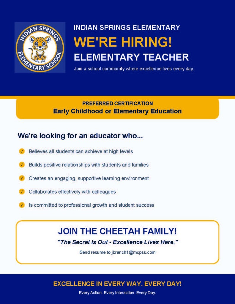 INDIAN SPRINGS ELEMENTARY WE'RE HIRING! ELEMENTARY TEACHER Join a school community where excellence lives every day. PREFERRED CERTIFICATION Early Childhood or Elementary Education We're looking for an educator who... ✓ Believes all students can achieve at high levels ✓ Builds positive relationships with students and families ✓ Creates an engaging, supportive learning environment ✓ Collaborates effectively with colleagues ✓ Is committed to professional growth and student success JOIN THE CHEETAH FAMILY! "The Secret Is Out - Excellence Lives Here." Send resume to jbranch1@mcpss.com. EXCELLENCE IN EVERY WAY. EVERY DAY! Every Action. Every Interaction. Every Day.