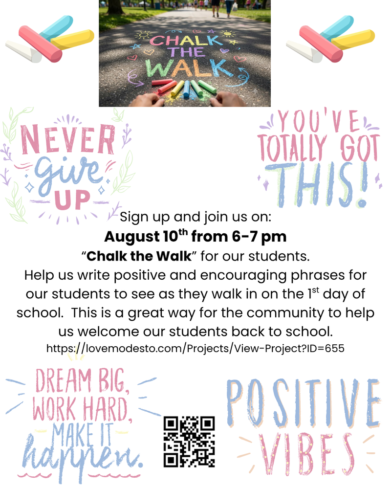 Chalk the Walk Event Sign up and join us on: August 10th from 6-7 pm “Chalk the Walk” for our students. Help us write positive and encouraging phrases for our students to see as they walk in on the 1st day of school.  This is a great way for the community to help us welcome our students back to school. https://lovemodesto.com/Projects/View-Project?ID=655