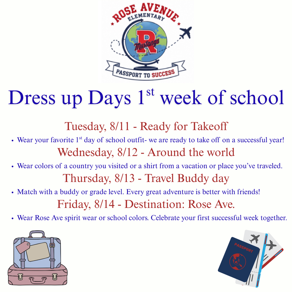 Dress up days 1st week of school Tuesday, 8/11 - Ready for Takeoff Wear your favorite 1st day of school outfit- we are ready to take off on a successful year! Wednesday, 8/12 - Around the world Wear colors of a country you visited or a shirt from a vacation or place you’ve traveled. Thursday, 8/13 - Travel Buddy day Match with a buddy or grade level. Every great adventure is better with friends! Friday, 8/14 - Destination: Rose Ave. Wear Rose Ave spirit wear or school colors. Celebrate your first successful week 