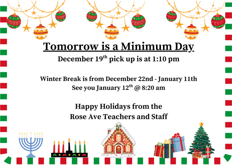 Tomorrow is a Minimum Day December 19th pick up is at 1:10 pm  Winter Break is from December 22nd - January 11th See you January 12th @ 8:20 am  Happy Holidays from the Rose Ave Teachers and Staff