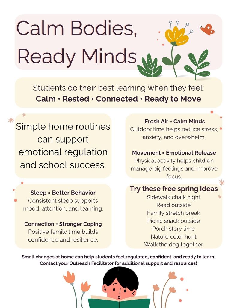 Pastel flyer titled “Calm Bodies, Ready Minds” with simple floral illustrations. It explains that students learn best when they feel calm, rested, connected, and ready to move. The flyer highlights simple home routines that support emotional regulation and school success, including fresh air to reduce stress, movement to help manage emotions and improve focus, consistent sleep for better behavior, and family connection to build confidence and resilience.  A section suggests free spring activities such as sidewalk chalk, reading outside, stretching, picnics, porch story time, nature color hunts, and walking the dog.  The flyer ends by encouraging small changes at home and invites families to contact an Outreach Facilitator for support. A small illustration shows a child reading at the bottom.