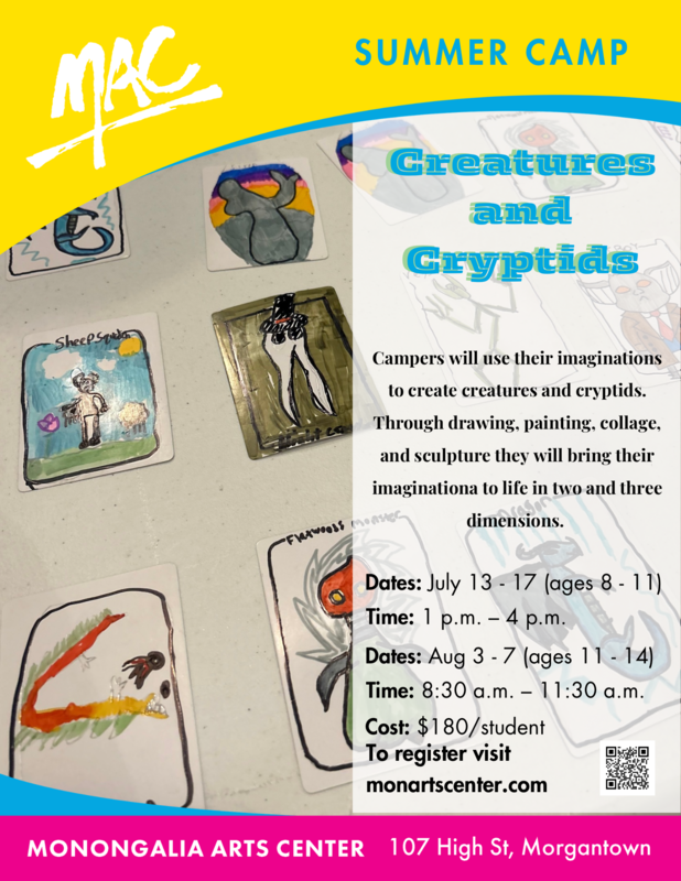 MAC Summer Camp Creatures and Cryptids J uly 13-17 ages 8-11, from 1 - 4 pm and August 3 - 7, ages 11-14 from 8:30 - 11:30 am, cost $180 per student at the Monongalia Arts Center 107 High Street to register visit monartscenter.com
