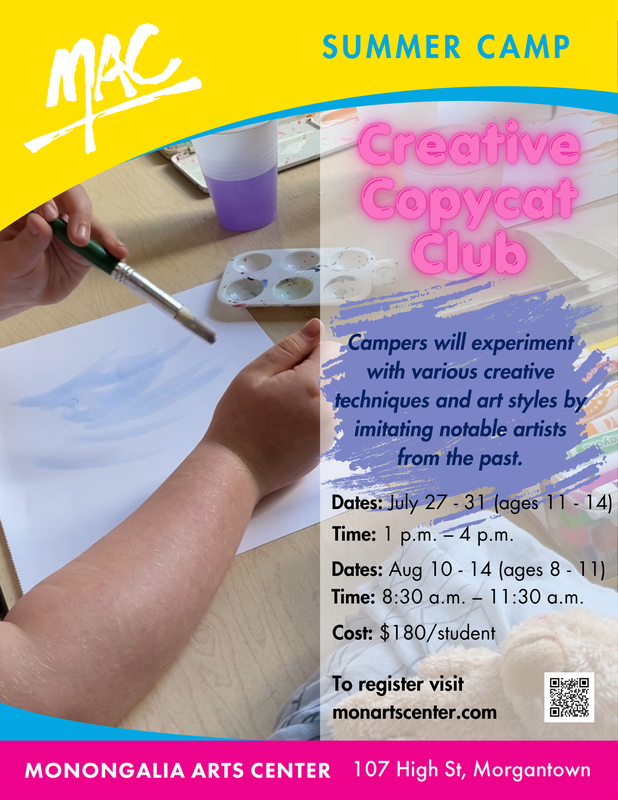 MAC Summer Camp Creative Copycat Club, July 27-31 ages 11-14 from 1 - 4pm or August 10-14, ages 8-11 from 8:30 - 11:30 am, cost $180 per student at the Monongalia Arts Center 107 High Street to register visit monartscenter.com