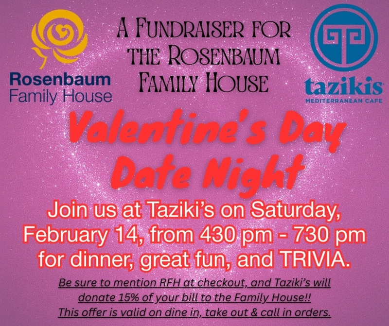 Taziki's Fundraiser for the Rosenbaum Family House February 14 from 4:30 - 7:30 PM Dinner, fun, and trivia. Taziki's will donate 15% of your bill to the Family House.