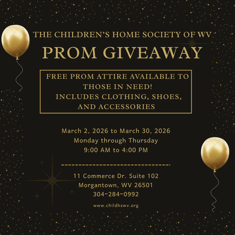 The Children's Home Society Prom Giveaway - Free Prom attire available including clothing, shoes, and accessories. March 2 - 30 Monday through Thursday 9:00 AM - 4:00 PM.  11 Commerce Dr., Suite 102, Morgantown