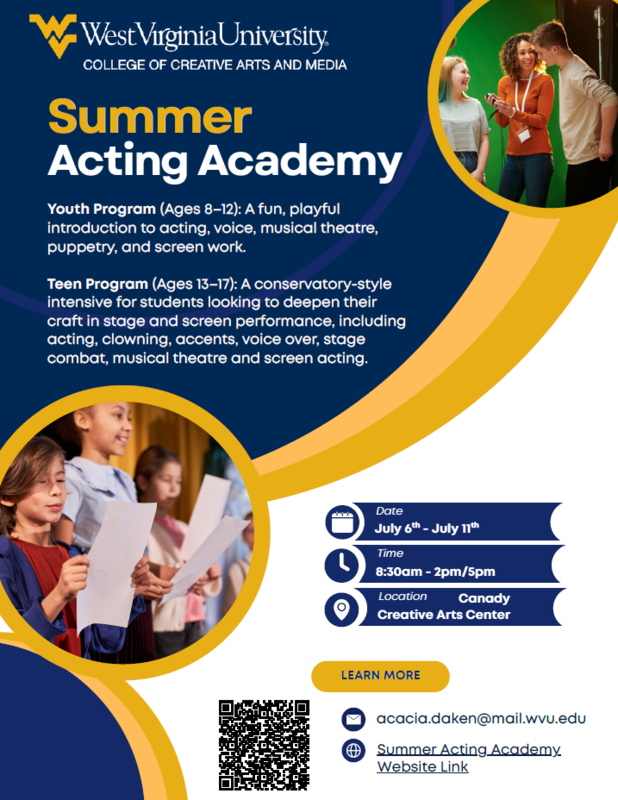 WVU Summer Acting Academy- Youth Program ages 8-12/ Teen program ages 13-17. Date July 6 - 11 from 8:30 - 2pm/5pm - location Creative Arts Center learn more at acacia.daken@mail.wvu. edu
