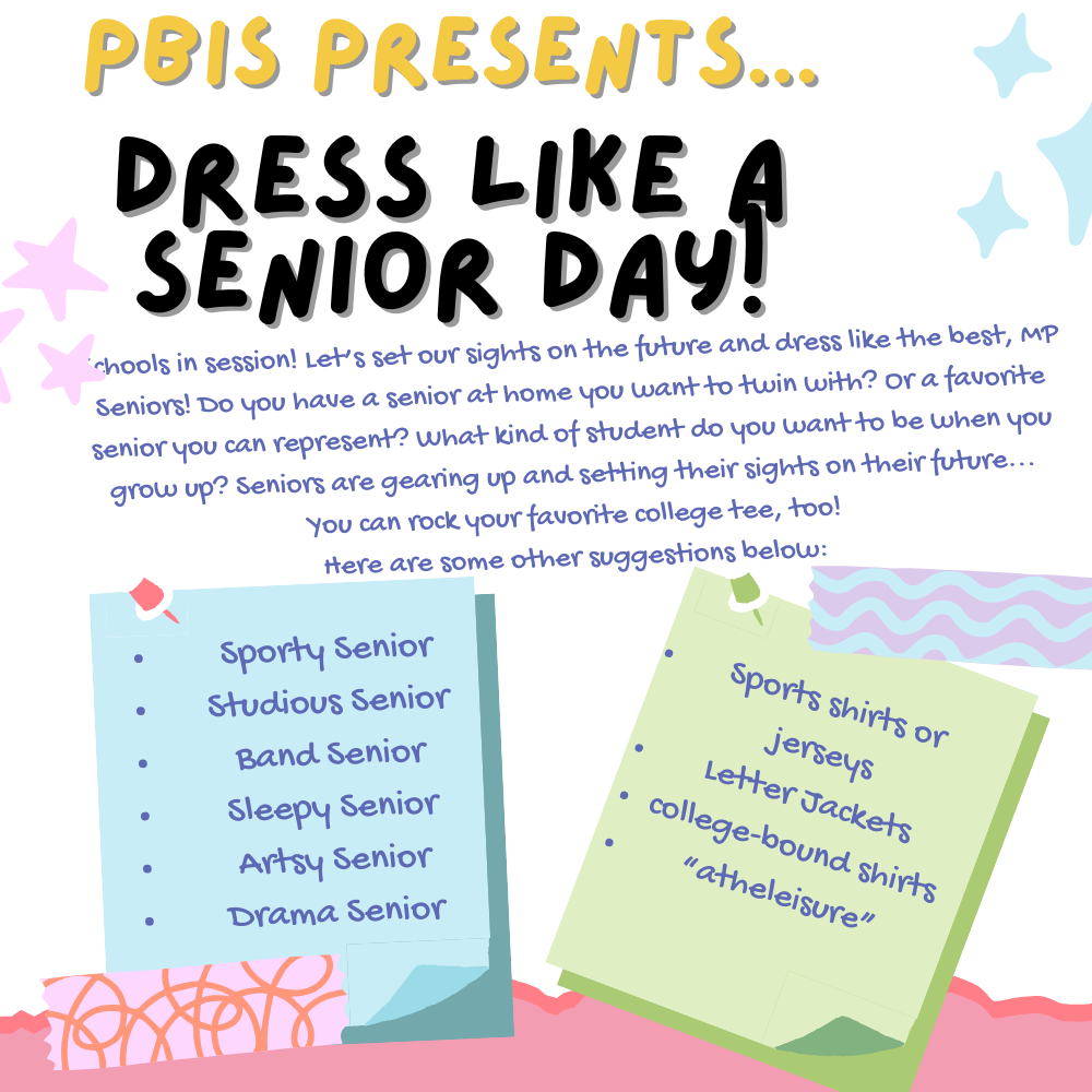 PBIS Presents Dress like a Senior Day! Schools in session! Let's set our sights on the future and dress like the best, MP Seniors! Do you have a senior at home you want to twin with? Or a favorite senior you can represent? What kind of student do you want to be when you grow up? Seniors are gearing up and setting their sights on their future...you can rock your favorite college tee too! Here are some suggestions: Sporty Senior, Studious Senior, Band Senior, Sleepy Senior, Artsy Senior, Drama Senior (sports shirts or jerseys, letter jackets, college-bound shirts, "atheleisure")