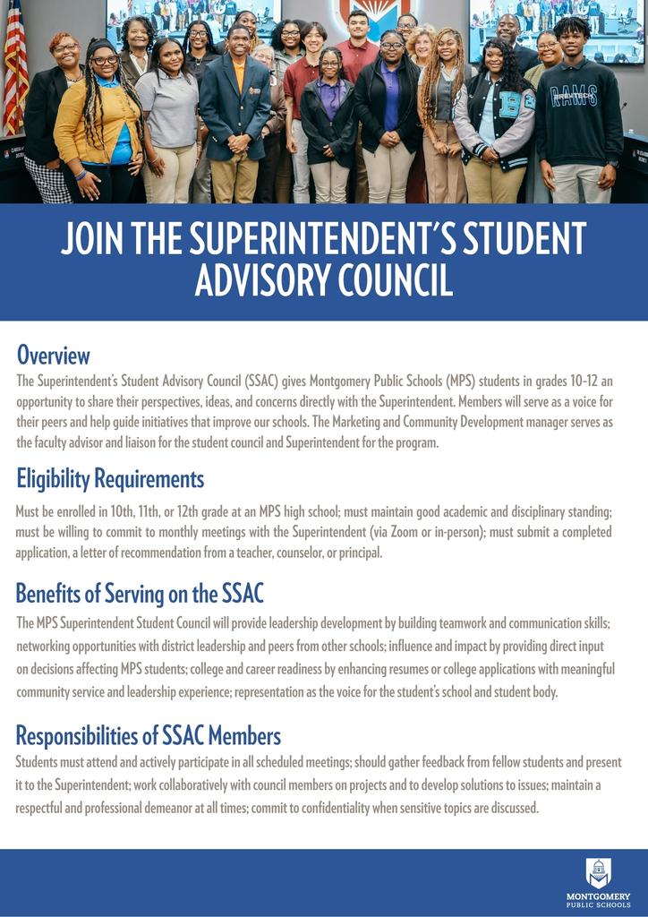 An informational flyer titled "JOIN THE SUPERINTENDENT’S STUDENT ADVISORY COUNCIL" featuring a group photo of high school students and school leaders across the top.  The content covers four main sections:  Overview: Details that the council allows MPS students in grades 10–12 to share ideas directly with the Superintendent, advised by the Marketing and Community Development manager.  Eligibility Requirements: Requires students to be in 10th–12th grade at an MPS high school, maintain good standing, commit to monthly meetings, and submit an application with a recommendation letter.  Benefits of Serving on the SSAC: Highlights leadership development, networking, direct input on district decisions, college readiness, and student representation.  Responsibilities of SSAC Members: Outlines expectations including meeting attendance, gathering peer feedback, collaborating on projects, maintaining professionalism, and respecting confidentiality.  The bottom right corner features the Montgomery Public Schools logo on a blue bar.