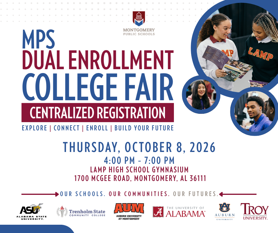 Key Details Event: MPS Dual Enrollment College Fair (Centralized Registration) Date: Thursday, October 8, 2026 Time: 4:00 PM – 7:00 PM Location: LAMP High School Gymnasium Address: 1700 McGee Road, Montgomery, AL 36111 Participating Colleges & Universities Alabama State University (ASU) Trenholm State Community College Auburn University at Montgomery (AUM) The University of Alabama Auburn University Troy University