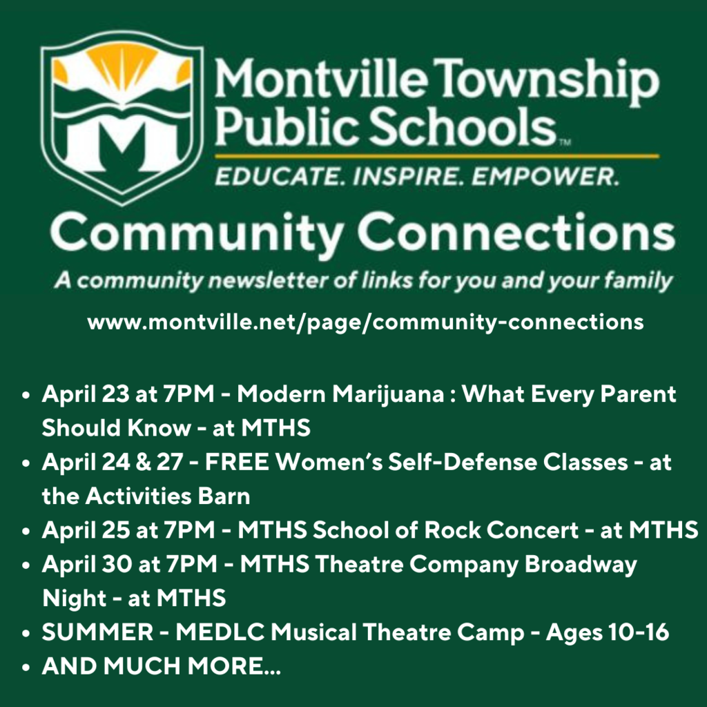Montville TownshipPublic Schools Community Connections: www.montville.net/page/community-connections. April 23 at 7PM - Modern Marijuana : What Every Parent Should Know - at MTHS April 24 & 27 - FREE Women’s Self-Defense Classes - at the Activities Barn April 25 at 7PM - MTHS School of Rock Concert - at MTHS April 30 at 7PM - MTHS Theatre Company Broadway Night - at MTHS SUMMER - MEDLC Musical Theatre Camp - Ages 10-16 AND MUCH MORE...
