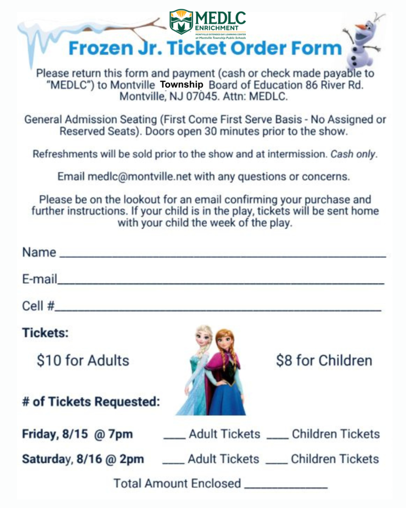 Ticket Order Form - Please return this form and payment cash or check made payable to MEDLC to Montville Township Board of Education 86 River Rd. Montville NJ 07045 attention MEDLC. General admission seating – first come first serve basis – no assigned or reserve seats. Doors open 30 minutes prior to the show. Refreshments will be sold prior to the show and at intermission. Cash only. Email medlc@montville.net with any questions or concerns. Please be on the lookout for an email confirming your purchase and further instructions. If your child is in the play, tickets will be sent home with your child the week of the play. Please include your: name, email, cell phone number. Please indicate how many tickets she would like for adults at $10 each or for children at eight dollars each. Also, please indicate if you will be attending Friday, August 15 at 7 PM or Saturday, August 16 at 2 PM. Please write down the total amount you have enclosed.FROZEN Jr.! THE musical! See it! #FAMILY FUN! #MTPS Summer #MEDLCenrichment is producing & performing FROZEN Jr. -- under the direction of Jordan Green! Fri, Aug 15 at 7PM & Sat, Aug 16 at 2PM>. TKTS: $10-Adults & $8-Children AT VALLEY VIEW, 30 Montgomery Ave. Montville. ORDER TICKETS NOW!
