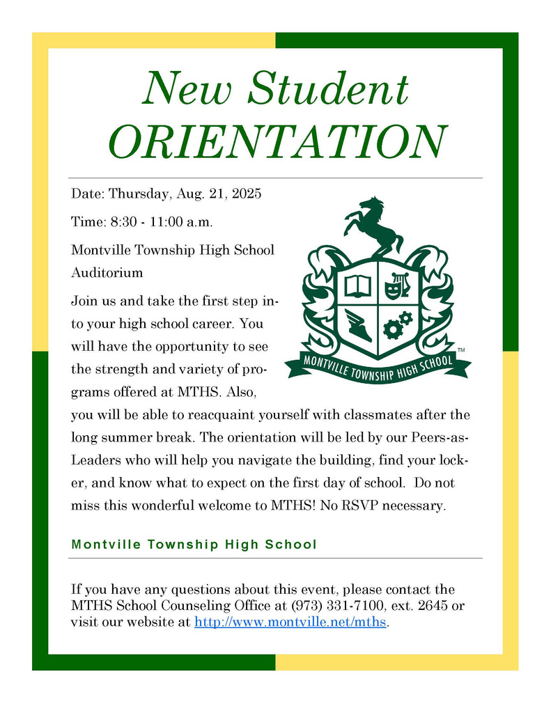 MTHS - New Student Orientation Date: Thursday, Aug. 21, 2025  Time: 8:30 - 11:00 a.m.  Montville Township High School Auditorium  Join us and take the first step into your high school career. You will have the opportunity to see the strength and variety of programs offered at MTHS. Also, you will be able to reacquaint yourself with classmates after the long summer break. The orientation will be led by our Peers-as-Leaders who will help you navigate the building, find your locker, and know what to expect on the first day of school. Do not miss this wonderful welcome to MTHS! No RSVP necessary.  If you have any questions about this event, please contact the MTHS School Counseling Office at (973) 331-7100, ext. 2645 or visit our website at http://www.montville.net/mths.  Montville Township High School, 100 Horseneck Rd, Montville, NJ 07045, USA