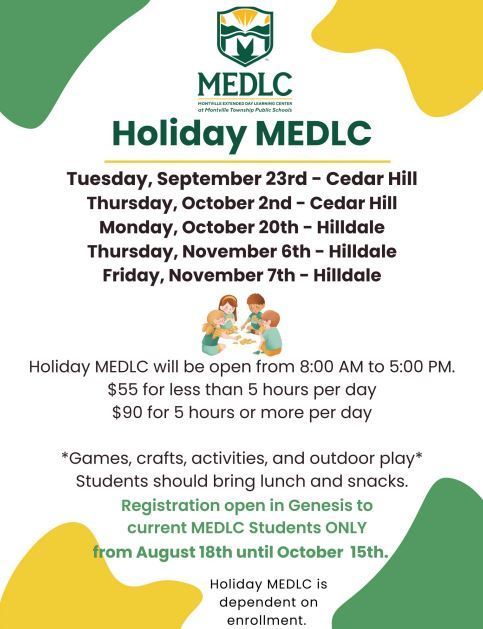 Holiday MEDLC Tuesday, September 23rd - Cedar Hill Thursday, October 2nd - Cedar Hill Monday, October 20th - Hilldale Thursday, November 6th - Hilldale Friday, November 7th - Hilldale Holiday MEDLC will be open from 8:00 AM to 5:0 $55 for less than 5 hours per day $90 for 5 hours or more per day *Games, crafts, activities, and outdoor play* Students should bring lunch and snacks. Registration open in Genesis to current MEDLC Students ONLY from August 18th until October 15th. Holiday MEDLC is dependent on enrollment.