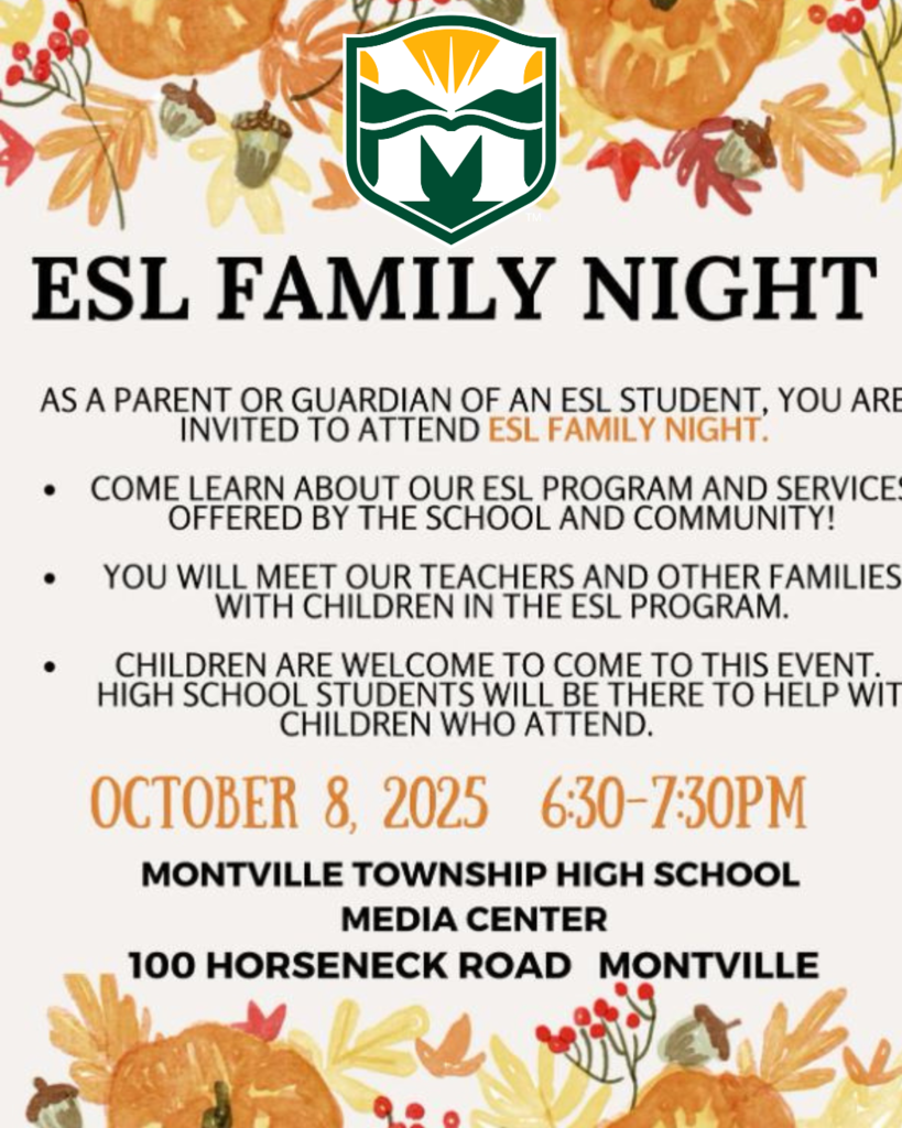 ESL Family Night. Montville Township High School Media Center, 100 Horseneck Road, Montville, NJ. October 8, 2025 from 6:30- 7:30 PM. As a parent or guardian of an ESL student you are invited to  attend ESL family night. Come learn about our ESL program and services offered by the school and community. You will meet our teachers and other families in the ESL program. Children are welcome to to come to this event. MTHS students will be there to help with children who attend.