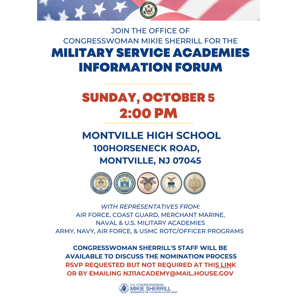 Flyer for Congresswoman Mikie Sherrill's Military Service Academy Forum. The flyer reads: Join the office of Congresswoman Mikie Sherrill for the Military Service Academies Information Forum. Sunday, October 5 at 2:00pm. Montville High School 100 Horseneck Road Montville, NJ 07045 with representatives from Air Force, Coast Guard, Merchant Marine, Naval and U.S. Military Academies, Army, Navy & USMC ROTC/Officer programs. Congresswoman Sherrill's staff will be available to discuss the nomination process. RSVP requested but not required by emailing nj11academy@mail.house.gov