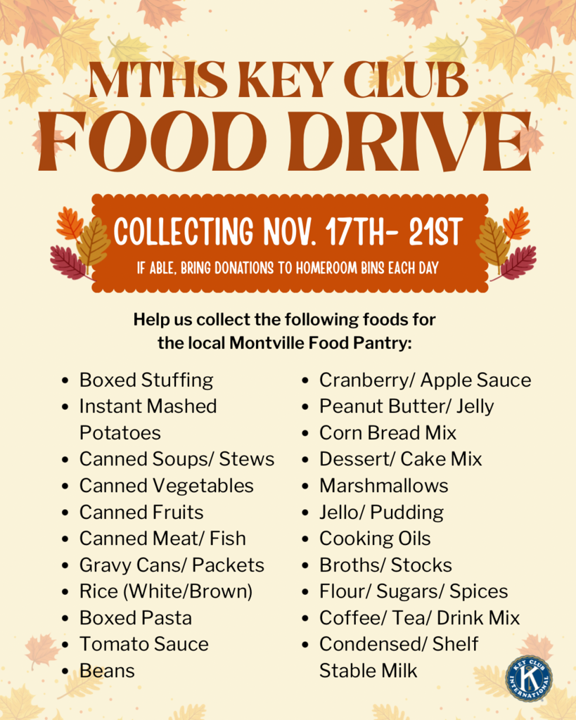 Post that says: MTHS Key Club Food Drive. Collecting November 17th-21st. If able, bring donations to homeroom bins each day. Help us collect the following foods for the local Montville Food Pantry: boxed stuffing, instant mashed potatoes, canned soups/stews, canned vegetables, canned fruits, canned meat/fish, gravy cans/packets, rice, boxed pasta, tomato sauce, beans, cranberry sauce, apple sauce, peanut butter, jelly, corn bread mix, dessert mix, cake mix, marshmallows, Jello, pudding, cooking oils, broth/stock, flour, sugar, spices, coffee, tea, drink mix, condensed milk, shelf stable milk