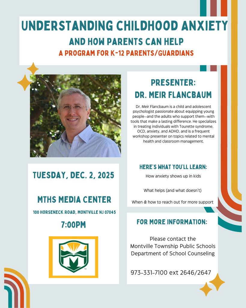 Tuesday, December 2, 2025 in the MTHS Media Center. 100 Horseneck Road, Montville, NJ 07045. Presenter Dr. Meir Flancbaum. Dr. Meir Flancbaum is child and adolescent psychologist passionate about equipping young people - and the adults who support them - with tools that make a lasting difference. He specializes in treating individuals with Tourette syndorme, OCD, anxiety , and ADHD, and is a frequent workshop presenter on topics related to mental health and classroom management. Here's what you'll  learn: How anxiety shows up in kids. What helps and what doesn't. When and how to reach out for more support. For more information: Please contact the Montville Township Public Schools Department of School Counseling. 973-331-7100 ext 2646 or 2647.