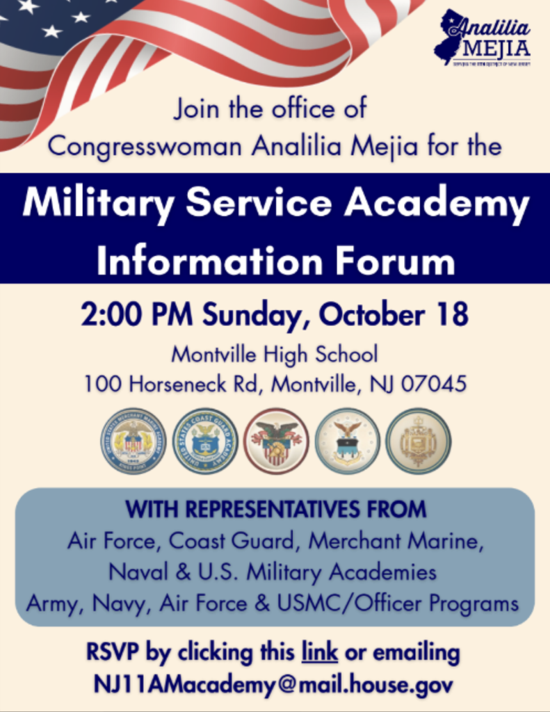 Text of flyer that says: Join the office of Congresswoman Analilia Mejia for the Military Service Academy Information Forum. 2:00 p.m. Sunday, October 18. Montville Township High School, 100 Horseneck Road, Montville, NJ 07045. With representatives from: Air Force, Coast Guard, Merchant Marine, Naval & U.S. Military Academies, Army, Navy, Air Force & USMC Officer programs. RSVP by emailing: NJ11AMacedemy@mail.house.gov