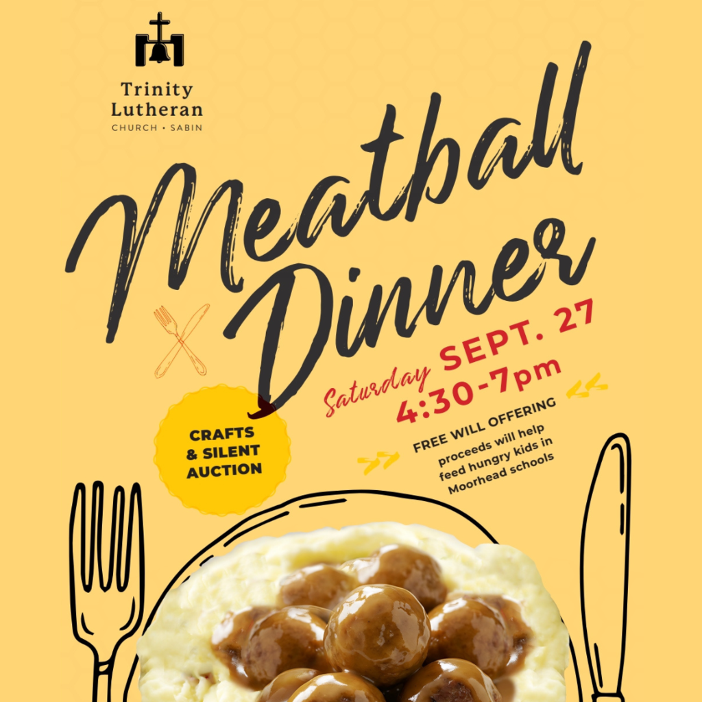 Trinity Lutheran Sabin Meatball Dinner Saturday September 27 from 4:30 to 7 pm. Free will offering. Proceeds will help feed hungry kids in moorhead schools. Crafts and silent auction