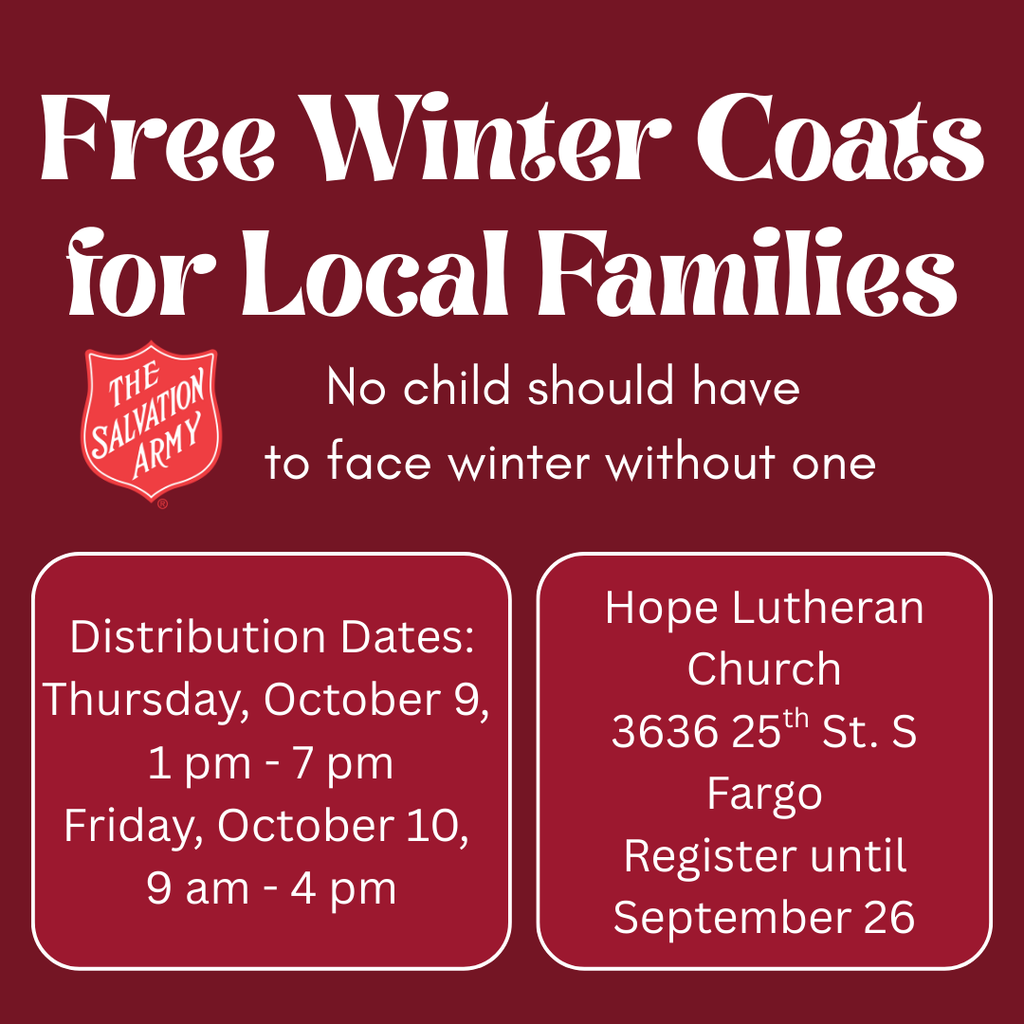 Free Winter Coats for Local Families from The Salvation Army No child should have  to face winter without one Distribution Dates: Thursday, October 9,  1 pm - 7 pm Friday, October 10,  9 am - 4 pm Hope Lutheran Church 3636 25th St. S Fargo Register until September 26