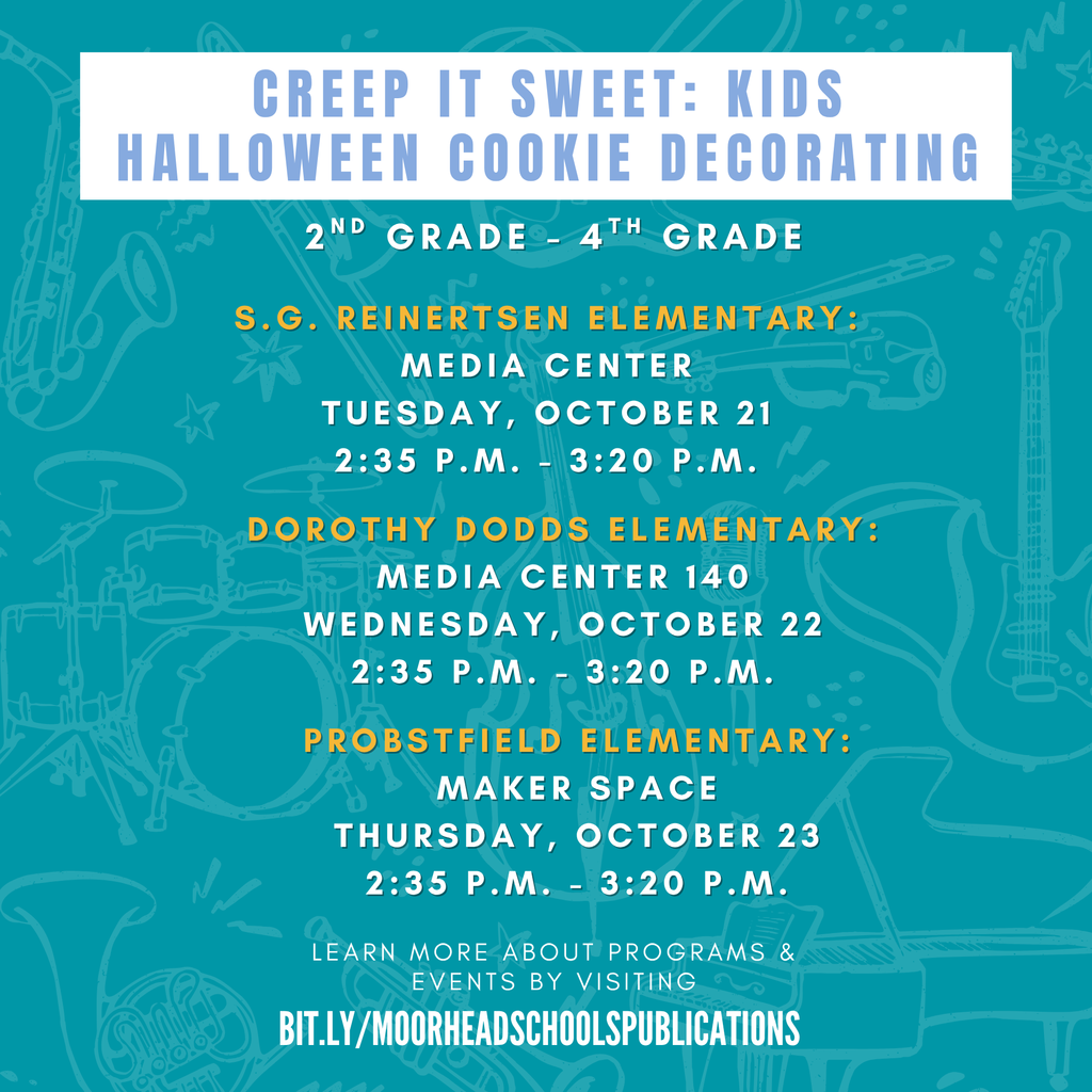 learn more about programs & Events by visiting bit.ly/MoorheadSchoolsPublications Creep it sweet: Kids Halloween cookie decorating S.G. Reinertsen Elementary: Media Center Tuesday, October 21 2:35 p.m. - 3:20 p.m. Dorothy Dodds Elementary: Media Center 140 wednesday, October 22 2:35 p.m. - 3:20 p.m. Probstfield Elementary: maker space Thursday, October 23 2:35 p.m. - 3:20 p.m. 2nd grade - 4th grade