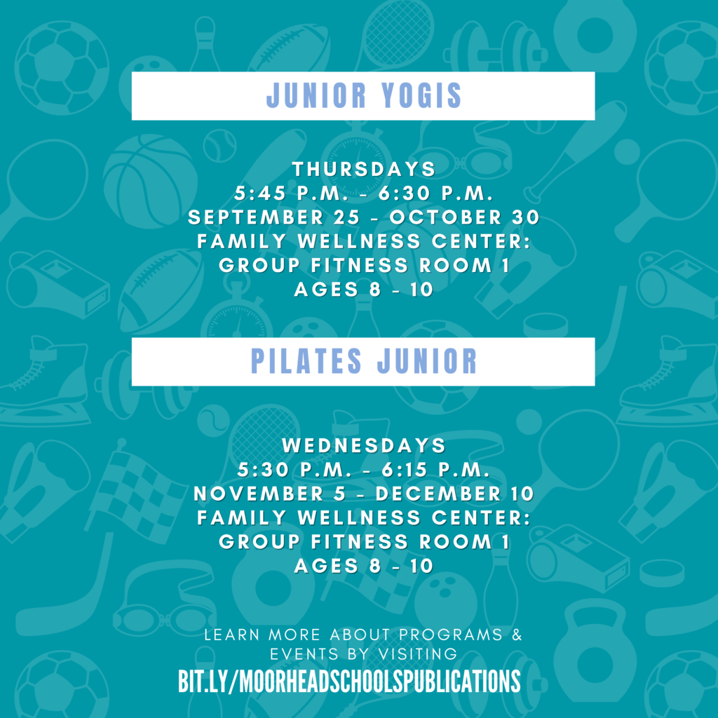Junior Yogis learn more about programs & Events by visiting bit.ly/MoorheadSchoolsPublications Thursdays 5:45 p.m. - 6:30 p.m. September 25 - October 30 Family Wellness Center: Group Fitness Room 1 Ages 8 - 10 Wednesdays 5:30 P.M. - 6:15 p.m. November 5 - December 10 Family wellness Center: Group Fitness room 1 Ages 8 - 10 Pilates Junior