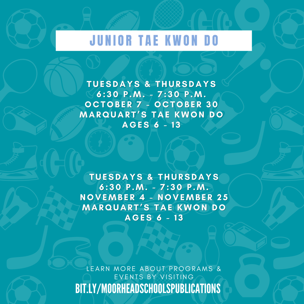 Junior Tae Kwon Do learn more about programs & Events by visiting bit.ly/MoorheadSchoolsPublications Tuesdays & Thursdays 6:30 p.m. - 7:30 p.m. October 7 - october 30 Marquart’s Tae Kwon Do Ages 6 - 13 Tuesdays & Thursdays 6:30 p.m. - 7:30 p.m. November 4 - November 25 Marquart’s Tae Kwon Do Ages 6 - 13