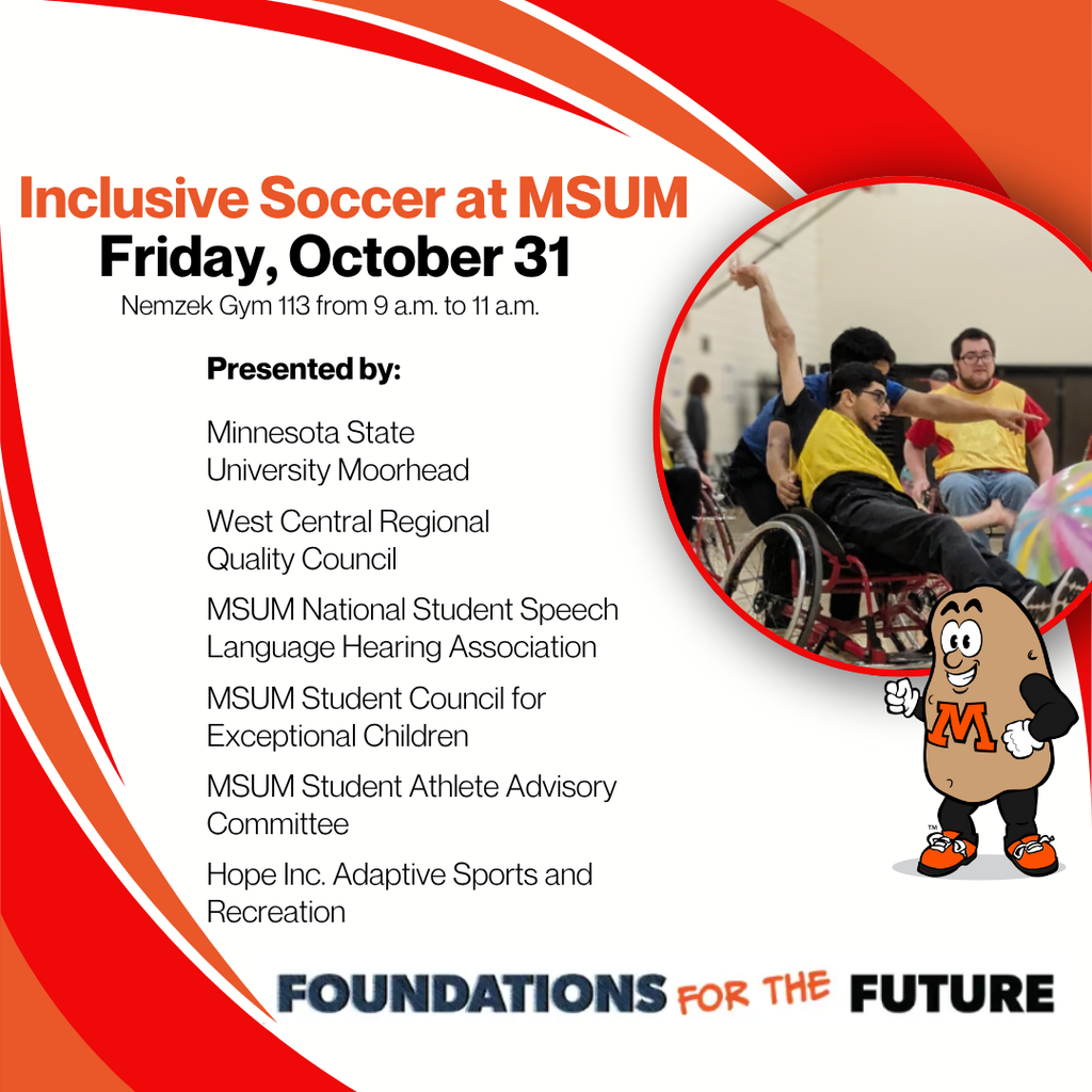 Inclusive Soccer at MSUM Friday October 31 nemzek gyym 113 from 9 am to 11 am. Presented by: MSUM West central regional quality council. MSUM NSSLHA MSUM Student Council for Exceptional Children. MSUM Student athlete advisory committee. Hope inc adaptive sports and recreation