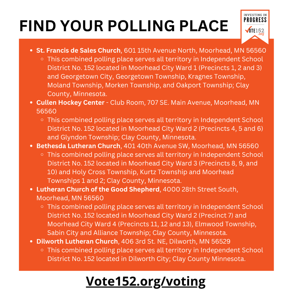 Find your polling place. - St Francis de sales church. 601 15th Avenue North, Moorhead, MN 56560. This combined polling place serves all territory in Independent School District No. 152 located in Moorhead City Ward 1 (Precincts 1, 2 and 3) and Georgetown City, Georgetown Township, Kragnes Township;, Moland Township, Morken Township, and Oakport Township; Clay County, Minnesota. - Cullen Hockey Center. Club Room, 707 SE. Main Avenue, Moorhead, MN 56560. This combined polling place serves all territory in Independent School District No. 152 located in Moorhead City Ward 2 (Precincts 4, 5, and 6) and Glyndon Township; Clay County, Minnesota. - Bethesda Lutheran Church, 401 40th Avenue SW, Moorhead MN 56560. This combined polling place serves all territory in Independent School District No. 152 located in Moorhead City Ward 3 (Precincts 8, 9, and 10) and Holy Cross Township, Kurtz Township and Moorhead Townships 1 and 2; Clay county Minnesota. - Lutheran Church of the Good Shepherd, 4000 28th Street South, Moorhead, MN 56560. This combined polling place serves all territory in Independent School District No. 152 located in Moorhead City Ward 4 (Precincts 11, 12 and 13), Elmwood Township, Sabin City and Alliance Township; Clay County, Minnesota. - Dilworth Lutheran Church, 406 3rd St. NE, Dilworth, MN 56529. This combined polling place serves all territory in Independent School District No. 152 located in Dilworth City; Clay County Minnesota