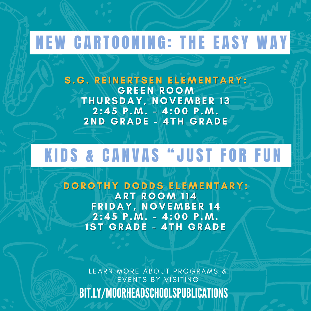 learn more about programs & Events by visiting bit.ly/MoorheadSchoolsPublications NEW Cartooning: the Easy Way S.G. Reinertsen Elementary: Green Room thursday, November 13 2:45 p.m. - 4:00 p.m. 2ND grade - 4TH Grade Dorothy Dodds Elementary: Art Room 114 Friday, November 14 2:45 p.m. - 4:00 p.m. 1st grade - 4TH Grade Kids & Canvas “Just for Fun