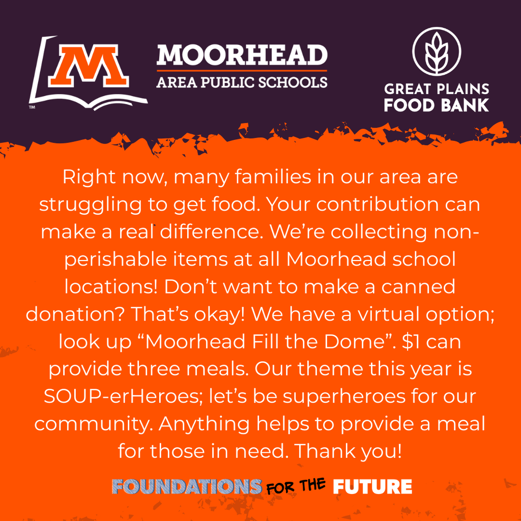 Right now, many families in our area are struggling to get food. Your contribution can make a real difference. We’re collecting non-perishable items at all Moorhead school locations! Don’t want to make a canned donation? That’s okay! We have a virtual option; look up “Moorhead Fill the Dome”. $1 can provide three meals. Our theme this year is SOUP-erHeroes; let’s be superheroes for our community. Anything helps to provide a meal for those in need. Thank you! Foundations For the Future