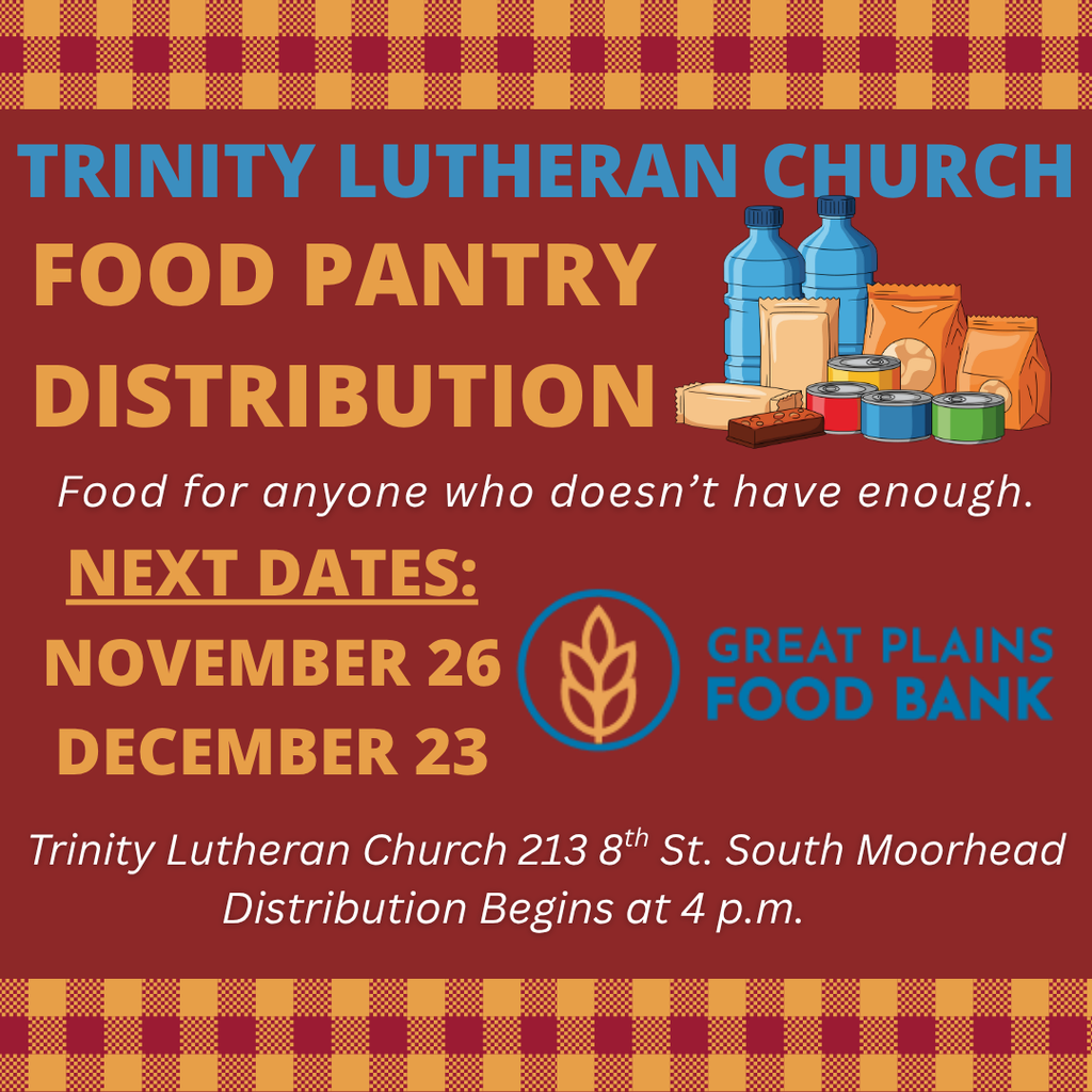 Trinity Lutheran Church Food Pantry Distribution Food for anyone who doesnt have enough. Next Dates: November 26 Dece,ber 23. Great Plains Food Bank. Trinity Lutheran Chruch 213 8th st south moorhead distribution begins at 4 p.m.