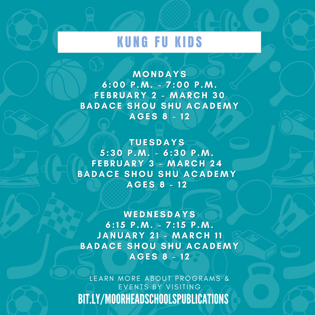 KUNG FU KIDS learn more about programs & Events by visiting bit.ly/MoorheadSchoolsPublications MONDAYS 6:00 p.m. - 7:00 p.m. February 2 - March 30 BADACE Shou Shu Academy Ages 8 - 12 Tuesdays 5:30 p.m. - 6:30 p.m. February 3 - March 24 BADACE Shou Shu Academy Ages 8 - 12 WEdnesdays 6:15 p.m. - 7:15 p.m. January 21 - March 11 BADACE Shou Shu Academy Ages 8 - 12