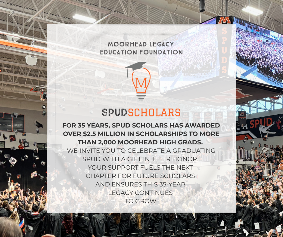 Spud Scholars. For 35 years, spud scholars has awarded over $2.5 million i  scholarships to more than 2,000 moorhead high grads. We invite you to celebrate a graduating spud with a gift in their honor. your support fuels the next chapter for future cholars and ensures this 35 year legacy continues to grow
