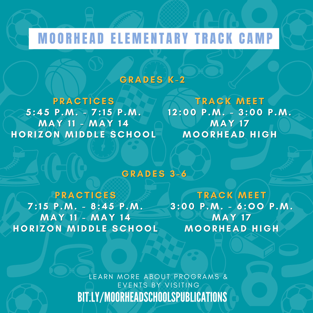 Moorhead Elementary Track camp. Grades K-2. Practices 5:45 P.M. - 7:15 P.M. May 11 - May 14 Horizon Middle School.  Track Meet 12:00 P.M. - 3:00 P.M. May 17 Moorhead High. Grades 3-6. Practices 7:15 P.M. - 8:45 P.M. May 11 - May 14 Horizon Middle School. Track Meet 3:00 P.M. - 6:oo P.M. May 17 Moorhead High.