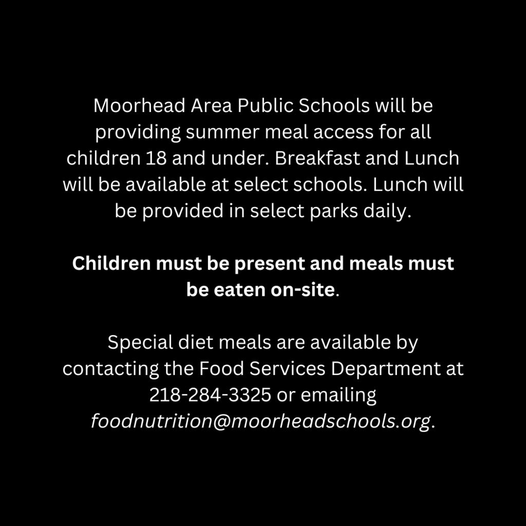 Moorhead Are Public Schools will be providing summer meal access for all children 18 and under. Breakfast and Lunch will be available at select schools. Lunch will be provided in select parks daily. Children must be present and meals must be eaten on -site. Special diet meals are available by contacting the Food Services Department at 218-284-3325 or emailing foodnutrition@moorheadschools.org.